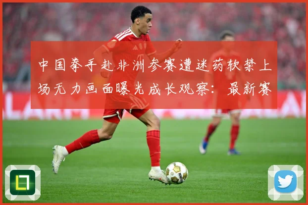 中国拳手赴非洲参赛遭迷药软禁上场无力画面曝光成长观察：最新赛事动态与深度分析