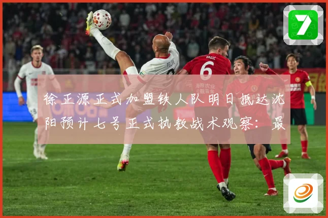 徐正源正式加盟铁人队明日抵达沈阳预计七号正式执教战术观察：最新赛事动态与深度分析