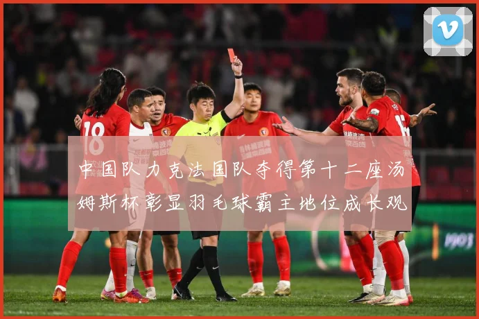 中国队力克法国队夺得第十二座汤姆斯杯彰显羽毛球霸主地位成长观察：最新赛事动态与深度分析