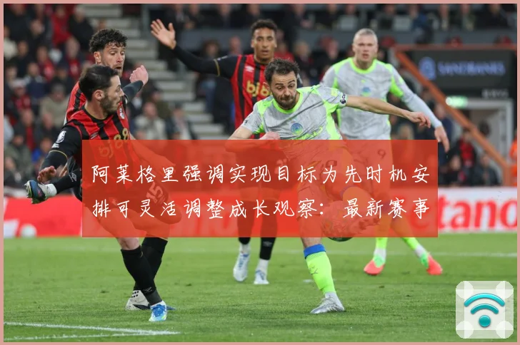阿莱格里强调实现目标为先时机安排可灵活调整成长观察：最新赛事动态与深度分析