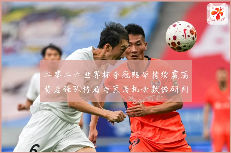 二零二六世界杯夺冠赔率持续震荡背后强队格局与黑马机会数据研判：最新赛事动态与深度分析