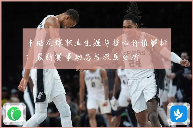 卡福足球职业生涯与核心价值解析：最新赛事动态与深度分析