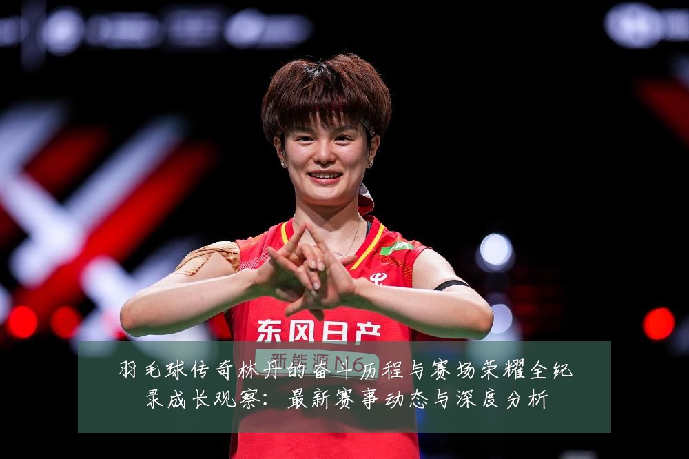 羽毛球传奇林丹的奋斗历程与赛场荣耀全纪录成长观察:最新赛事动态与深度分析