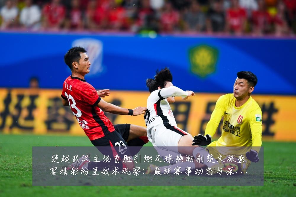 楚超武汉主场首胜引燃足球热潮荆楚文旅盛宴精彩纷呈战术观察:最新赛事动态与深度分析
