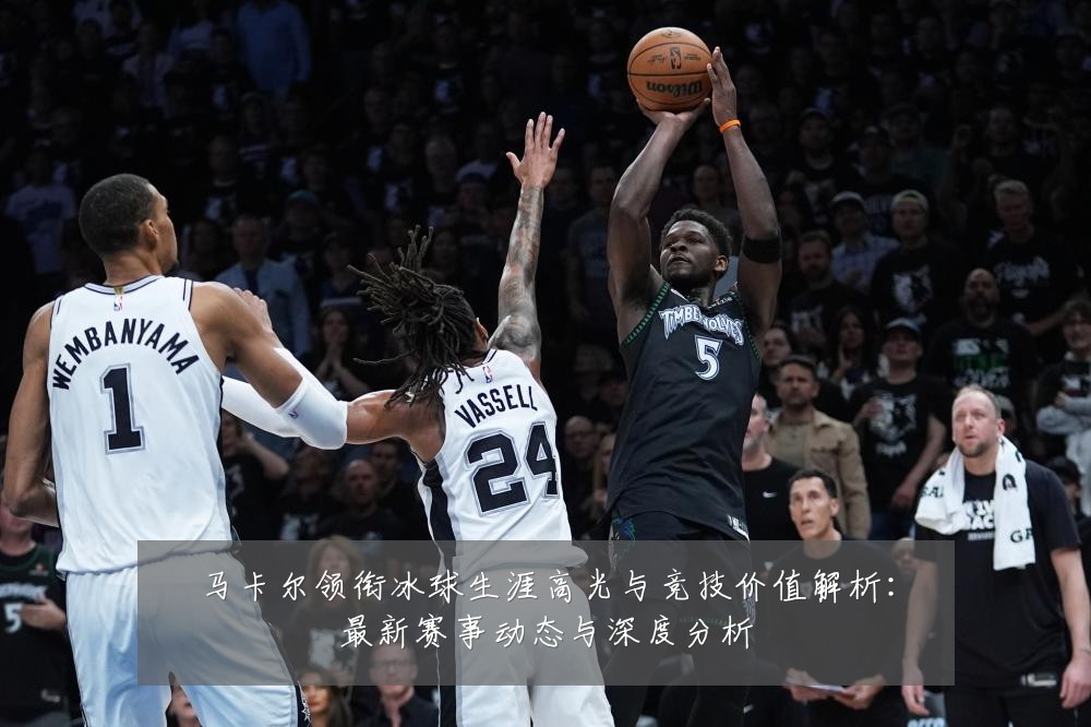 马卡尔领衔冰球生涯高光与竞技价值解析:最新赛事动态与深度分析