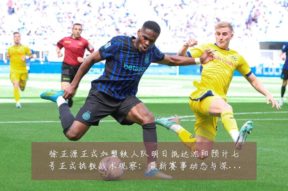 徐正源正式加盟铁人队明日抵达沈阳预计七号正式执教战术观察:最新赛事动态与深度分析