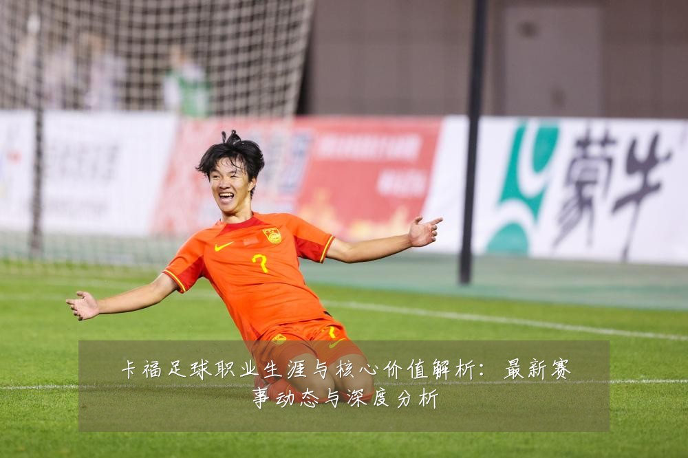 卡福足球职业生涯与核心价值解析:最新赛事动态与深度分析